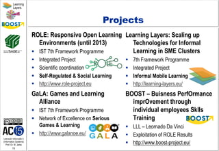 Lehrstuhl Informatik 5
(Information Systems)
Prof. Dr. M. Jarke
19
Learning
Layers
Learning Layers: Scaling up
Technologies for Informal
Learning in SME Clusters
§  7th Framework Programme
§  Integrated Project
§  Informal Mobile Learning
§  http://learning-layers.eu/
Projects
ROLE: Responsive Open Learning
Environments (until 2013)
§  IST 7th Framework Programme
§  Integrated Project
§  Scientific coordination
§  Self-Regulated & Social Learning
§  http://www.role-project.eu
BOOST – Buisness PerfOrmance
imprOvement through
individual employees Sklls
Training 
§  LLL – Leornado Da Vinci
§  Exploitation of ROLE Results
§  http://www.boost-project.eu/
GaLA: Games and Learning
Alliance
§  IST 7th Framework Programme
§  Network of Excellence on Serious
Games & Learning
§  http://www.galanoe.eu/
 