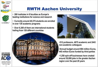 Lehrstuhl Informatik 5
(Information Systems)
Prof. Dr. M. Jarke
2
Learning
Layers
RWTH Aachen University
• 512 professors, 4675 academic and 2443
non-academic colleagues
• Annual budget around 884 million Euros,
445 million Euros funded by third parties
• 1,250 spin-off businesses have created
around 30,000 jobs in the greater Aachen
region over the past 20 years
•  260 institutes in 9 faculties as Europe’s
leading institutions for science and research
•  Currently around 40,375 students are enrolled
in over 130 academic programs
•  Over 6,300 of them are international students
hailing from 120 different countries
 