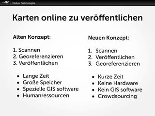 Karten online zu veröﬀentlichen
Alten Konzept:
1. Scannen
2. Georeferenzieren
3. Veröﬀentlichen
• Lange Zeit
• Große Speicher
• Spezielle GIS software
• Humanressourcen
Neuen Konzept:
1. Scannen
2. Veröﬀentlichen
3. Georeferenzieren
• Kurze Zeit
• Keine Hardware
• Kein GIS software
• Crowdsourcing
 