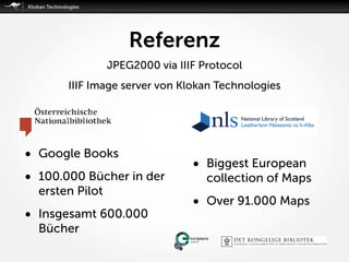 Referenz
• Google Books
• 100.000 Bücher in der
ersten Pilot
• Insgesamt 600.000
Bücher
• Biggest European
collection of Maps
• Over 91.000 Maps
JPEG2000 via IIIF Protocol
IIIF Image server von Klokan Technologies
 