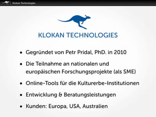 • Gegründet von Petr Pridal, PhD. in 2010
• Die Teilnahme an nationalen und
europäischen Forschungsprojekte (als SME)
• Online-Tools für die Kulturerbe-Institutionen
• Entwicklung & Beratungsleistungen
• Kunden: Europa, USA, Australien
 