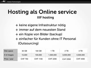 Hosting als Online service
IIIF hosting
+ keine eigene Infrastruktur nötig
+ immer auf dem neuesten Stand
+ ein Kopie von Bilder (backup)
+ einfacher für Kunden ohne IT Personal
(Outsourcing)
 
