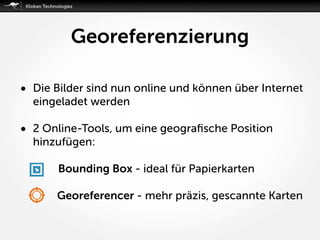 Georeferenzierung
• Die Bilder sind nun online und können über Internet
eingeladet werden
• 2 Online-Tools, um eine geograﬁsche Position
hinzufügen:
Bounding Box - ideal für Papierkarten
Georeferencer - mehr präzis, gescannte Karten
 