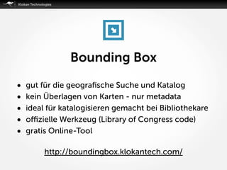 Bounding Box
• gut für die geograﬁsche Suche und Katalog
• kein Überlagen von Karten - nur metadata
• ideal für katalogisieren gemacht bei Bibliothekare
• oﬃzielle Werkzeug (Library of Congress code)
• gratis Online-Tool
http://boundingbox.klokantech.com/
 