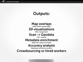 Map overlays
(WMS / WMTS / Google Maps)
3D visualizations
(KML / Google Earth)
Scan -> Geodata
(Tiﬀ -> GeoTiﬀ)
Metadata enrichment
(MARC 034 / Dublin Core DCMI)
Accuracy analysis
(MapAnalyst cartometric accuracy)
Crowdsourcing or hired workers
Outputs:
www.georeferencer.com
 