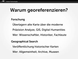 Warum georeferenzieren?
Forschung
Überlagern alte Karte über die moderne
Präzision Analyze, GIS, Digital Humanities
Wer: Wissenschaftler, Historiker, Fachleute 
Geographical Search
Veröﬀentlichung historischer Karten
Wer: Allgemeinheit, Archive, Museen
 