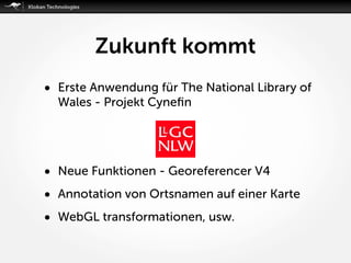 Zukunft kommt
• Erste Anwendung für The National Library of
Wales - Projekt Cyneﬁn
• Neue Funktionen - Georeferencer V4
• Annotation von Ortsnamen auf einer Karte
• WebGL transformationen, usw.
 