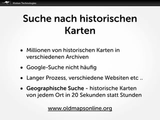 Suche nach historischen
Karten
• Millionen von historischen Karten in
verschiedenen Archiven
• Google-Suche nicht häuﬁg
• Langer Prozess, verschiedene Websiten etc ..
• Geographische Suche - historische Karten
von jedem Ort in 20 Sekunden statt Stunden 
www.oldmapsonline.org
 