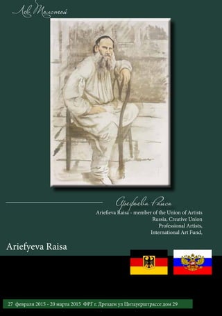Арефьева Раиса
Лев Толстой
Ariefieva Raisa - member of the Union of Artists
Russia, Creative Union
Professional Artists,
International Art Fund,
Ariefyeva Raisa
1127 февраля 2015 - 20 марта 2015 ФРГ г. Дрезден ул Цитауерштрассе дом 29
Международный выставочный проект «Золотой век русской литературы»
 
