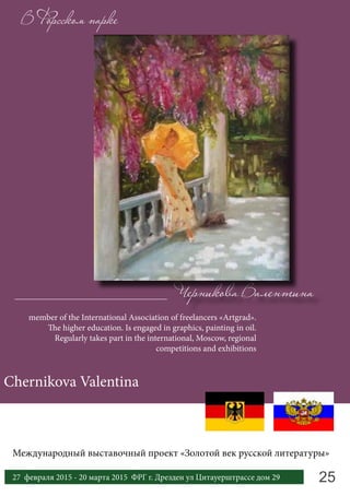 В Форсском парке
member of the International Association of freelancers «Artgrad».
The higher education. Is engaged in graphics, painting in oil.
Regularly takes part in the international, Moscow, regional
competitions and exhibitions
Chernikova Valentina
Черникова Валентина
2527 февраля 2015 - 20 марта 2015 ФРГ г. Дрезден ул Цитауерштрассе дом 29
Международный выставочный проект «Золотой век русской литературы»
 