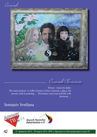 Семанив Светлана
Семанив
Picture «Soul of a field»
The main purpose to reflect beauty of time, moment, a place, the
person, soul in painting … The beauty cures soul and fills with
harmony …
Semaniv Svetlana
42 27 февраля 2015 - 20 марта 2015 ФРГ г. Дрезден ул Цитауерштрассе дом 29
 
