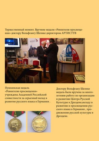 Пушкинская медаль
«Ревнителю просвещения»
учреждена Академией Российской
словестности за серьезный вклад в
развитие русского языка в Германии .
Торжественный момент. Вручние медали «Ревнителю просвеще-
ния» доктору Вольфгангу Шелике директором АРТИСТТВ
Доктору Вольфгану Шелике
медаль была вручена за много-
летнюю работу по организации
и развитию Центра Русской
Культуры в Дрездене,вкладу в
развитию и просвещению рус-
ского языка в Германии , про-
движению русской культуры в
Дрездене.
 