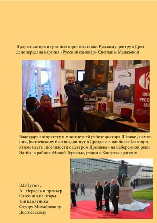В дар от автора и организаторов выставки Русскому центру в Дрез-
дене передана картина «Русский самовар» Светланы Малаховой
Благодаря авторитету и многолетней работе доктора Шелике , памят-
ник Достоевскому был воздвигнут в Дрездене в наиболее благопри-
ятном месте , поблизости с центром Дрездена - на набережной реки
Эльбы в районе «Новой Терассы», рядом с Конгресс-центром.
В.В.Путин ,
А . Меркель и премьер
Саксонии на откры-
тии памятника
Федору Михайловичу-
Достоевскому
 