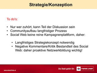 Strategie/Konzeption


To do's:

• Nur wer zuhört, kann Teil der Diskussion sein
• Communityaufbau langfristiger Prozess
• Social Web keine reine Kampagnenplattform, daher:

   • Langfristiges Strategiekonzept notwendig
   • Negative Kommentare/Kritik Bestandteil des Social
     Web: daher proaktive Netzwerkbildung wichtig!
 