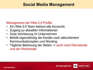 Social Media Management



Management der Web 2.0 Profile
• Ein Web 2.0 Team betreut alle Accounts
• Zugang zu aktuellen Informationen
• Gute Vernetzung im Unternehmen
• Befüllt eigenständig die Kanäle nach akkordiertem
  Kommunikationsplan und Wording
• Tägliche Betreuung der Seiten -> auch nach Dienstende
  und am Wochende!
 