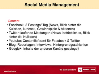 Social Media Management


 Content
• Facebook: 2 Postings/ Tag (News, Blick hinter die
  Kulissen, kurioses, Gewinnspiele & Aktionen)
• Twitter: laufende Meldungen (News, betriebliches, Blick
  hinter die Kulissen)
• Youtube: Contentlieferant für Facebook & Twitter
• Blog: Reportagen, Interviews, Hintergrundgeschichten
• Google+: Inhalte der anderen Kanäle gespiegelt
 