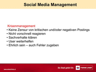 Social Media Management



 Krisenmanagement
• Keine Zensur von kritischen und/oder negativen Postings
• Nicht vorschnell reagieren
• Sachverhalte klären
• User weiterhelfen
• Ehrlich sein – auch Fehler zugeben
 