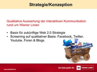Strategie/Konzeption


Qualitative Auswertung der interaktiven Kommunikation
rund um Wiener Linien

• Basis für zukünftige Web 2.0 Strategie
• Screening auf qualitativer Basis: Facebook, Twitter,
  Youtube, Foren & Blogs
 