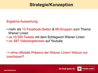 Strategie/Konzeption


Ergebnis Auswertung:

• mehr als 13 Facebook-Seiten & 68 Gruppen zum Thema
  Wiener Linien
• ca.10.000 Tweets mit dem Schlagwort Wiener Linien
• ca. 687 Videoergebnisse auf Youtube


-> ohne offizielle Präsenz der Wiener Linien! Warum nur
zuschauen?
 