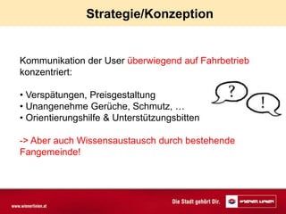 Strategie/Konzeption


Kommunikation der User überwiegend auf Fahrbetrieb
konzentriert:

• Verspätungen, Preisgestaltung
• Unangenehme Gerüche, Schmutz, …
• Orientierungshilfe & Unterstützungsbitten

-> Aber auch Wissensaustausch durch bestehende
Fangemeinde!
 