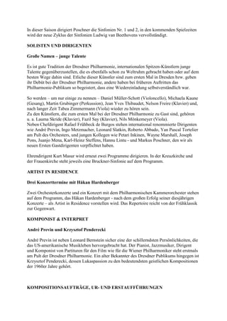 In dieser Saison dirigiert Poschner die Sinfonien Nr. 1 und 2, in den kommenden Spielzeiten
wird der neue Zyklus der Sinfonien Ludwig van Beethovens vervollständigt.

SOLISTEN UND DIRIGENTEN

Große Namen – junge Talente

Es ist gute Tradition der Dresdner Philharmonie, internationalen Spitzen-Künstlern junge
Talente gegenüberzustellen, die es ebenfalls schon zu Weltruhm gebracht haben oder auf dem
besten Wege dahin sind. Etliche dieser Künstler sind zum ersten Mal in Dresden bzw. geben
ihr Debüt bei der Dresdner Philharmonie, andere haben bei früheren Auftritten das
Philharmonie-Publikum so begeistert, dass eine Wiedereinladung selbstverständlich war.

So werden – um nur einige zu nennen – Daniel Müller-Schott (Violoncello), Michaela Kaune
(Gesang), Martin Grubinger (Perkussion), Jean Yves Thibaudet, Nelson Freire (Klavier) und,
nach langer Zeit Tabea Zimmermann (Viola) wieder zu hören sein.
Zu den Künstlern, die zum ersten Mal bei der Dresdner Philharmonie zu Gast sind, gehören
u. a. Lauma Skride (Klavier), Fazil Say (Klavier), Nils Mönkemeyer (Viola).
Neben Chefdirigent Rafael Frühbeck de Burgos stehen international renommierte Dirigenten
wie André Previn, Ingo Metzmacher, Leonard Slatkin, Roberto Abbado, Yan Pascal Tortelier
am Pult des Orchesters, und jungen Kollegen wie Petari Inkinen, Wayne Marshall, Joseph
Pons, Juanjo Mena, Karl-Heinz Steffens, Hannu Lintu - und Markus Poschner, den wir als
neuen Ersten Gastdirigenten verpflichtet haben.

Ehrendirigent Kurt Masur wird erneut zwei Programme dirigieren. In der Kreuzkirche und
der Frauenkirche steht jeweils eine Bruckner-Sinfonie auf dem Programm.

ARTIST IN RESIDENCE

Drei Konzerttermine mit Håkan Hardenberger

Zwei Orchesterkonzerte und ein Konzert mit dem Philharmonischen Kammerorchester stehen
auf dem Programm, das Håkan Hardenberger - nach dem großen Erfolg seiner diesjährigen
Konzerte – als Artist in Residence vorstellen wird. Das Repertoire reicht von der Frühklassik
zur Gegenwart.

KOMPONIST & INTERPRET

André Previn und Krzysztof Penderecki

André Previn ist neben Leonard Bernstein sicher eine der schillerndsten Persönlichkeiten, die
das US-amerikanische Musikleben hervorgebracht hat. Der Pianist, Jazzmusiker, Dirigent
und Komponist von Partituren für den Film wie für die Wiener Philharmoniker steht erstmals
am Pult der Dresdner Philharmonie. Ein alter Bekannter des Dresdner Publikums hingegen ist
Krzysztof Penderecki, dessen Lukaspassion zu den bedeutendsten geistlichen Kompositionen
der 1960er Jahre gehört.



KOMPOSITIONSAUFTRÄGE, UR- UND ERSTAUFFÜHRUNGEN
 