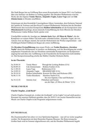 Die Stadt Burgos hat zur Eröffnung Ihres neuen Konzertsaales im Januar 2011 vier Fanfaren
über eine Sinfonie von Brahms in Auftrag gegeben. Die Dresdner Philharmonie wird die
Werke der drei Spanier Tomás Marcos, Alejandro Yagüe, Laura Vega und von Udo
Zimmermann in Dresden uraufführen.

Gemeinsam mit dem Koninklijk Concertgebouw Orkest Amsterdam, dem Orchestre National
du Capitôle de Toulouse und dem Royal Liverpool Philharmonic Orchestra hat die Dresdner
Philharmonie den russischen Komponisten Rodion Schtschedrin mit der Komposition eines
Oboenkonzerts beauftragt, dessen deutsche Erstaufführung die Solo-Oboistin der Dresdner
Philharmonie Undine Röhner-Stolle spielen wird.

Uraufgeführt werden die Auszüge aus Antonio Josés Oper „El Mozo de Mulas“, die der
Komponist vor seinem frühen Tod nicht mehr vollenden konnte. Alejandro Yagüe, der wie
Antonio José aus Burgos stammt, hat sich der Orchestration der Werkes angenommen – und
Chefdirigent Rafael Frühbeck de Burgos der ersten Aufführung.

Die Dresdner Erstaufführung eines neuen Werks von Toshio Hosokawa „Sternlose
Nacht“ durch die Philharmonie ist insofern von Bedeutung, weil die Besichtigung der wieder
aufgebauten Frauenkirche den aus Hiroshima stammenden Komponisten zur Komposition
angeregt hat und ohne eine Aufführung in der Frauenkirche die Komposition nicht denkbar
ist. Den Kompositionsauftrag erteilte das Mahler Chamber Orchestra Berlin.

In der Übersicht:

Sa 28.08.10         Tomás Marco        Through the Looking Brahms (UA)
Sa 04.09.10         Udo Zimmermann Brahms-Fanfare (UA)
Sa 11.09.10         Laura Vega         Brahmsiana (UA)
Sa 18.09.10         Alejandro Yagüe     BRAHMSFARE (UA)
Sa 30.10.10         Rodion Schtschedrin Konzert für Oboe und Orchester (DE)
Sa 06.11.10         Toshio Hosokawa Sternlose Nacht (UA)
                                          für zwei Soprane, Chor und Orchester
Sa 18.12.10         Antonio José      Präludium und Szenen
                                          aus der Oper „El Mozo de Mulas“ (UA)

MUSIK UND FILM

Charlie Chaplins „Gold Rush“

Charlie Chaplins Einstand mit „Lichter der Großstadt“ („City Lights“) ist auf solch positive
Resonanz bei unserem Publikum gestoßen, dass für 2010/11 ein zweiter Stummfilm mit der
Musik von Charlie Chaplin in das Programm aufgenommen wurde.




EIN NEUER SAAL

Die Zusammenarbeit hat schon vor zwei Spielzeiten begonnen – nun soll sie weiter ausgebaut
werden: Die Kooperation mit dem Deutschen Hygiene-Museum. Die Renovierung des
Großen Saals wird im Sommer abgeschlossen sein, und die Dresdner Philharmonie begeht
 