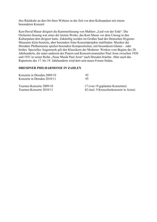 ihre Rückkehr an den Ort ihres Wirkens in der Zeit vor dem Kulturpalast mit einem
besonderen Konzert:

Ken-David Masur dirigiert die Kammerfassung von Mahlers „Lied von der Erde“. Die
Orchester-fassung war eines der letzten Werke, das Kurt Masur vor dem Umzug in den
Kulturpalast dort dirigiert hatte. Zukünftig werden im Großen Saal des Deutschen Hygiene-
Museums klein besetzte, aber besonders feine Konzertprojekte stattfinden: Musiker der
Dresdner Philharmonie spielen besondere Kompositionen, mit besonderen Gästen – oder
beides. Spezielles Augenmerk gilt den Klassikern der Moderne: Werken vom Beginn des 20.
Jahrhunderts, die unter anderem der Pianist und Konzertveranstalter Paul Aron zwischen 1920
und 1931 in seiner Reihe „Neue Musik Paul Aron“ nach Dresden brachte. Aber auch das
Repertoire des 17. bis 19. Jahrhunderts wird dort sein neues Forum finden.

DRESDNER PHILHARMONIE IN ZAHLEN

Konzerte in Dresden 2009/10                        92
Konzerte in Dresden 2010/11                        95

Tournee-Konzerte 2009/10                          17 (von 19 geplanten Konzerten)
Tournee-Konzerte 2010/11                          42 (incl. 9 Kreuzchorkonzerte in Asien)
 
