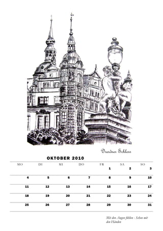 Dresdner Schloss
               O K T O B E R 2 01 0
MO        DI         MI         DO         FR             SA              SO
                                                  1              2                 3

     4         5          6           7           8              9                 10

     11        12         13          14        15              16                 17

     18        19         20          21        22              23                 24

     25        26         27          28        29              30                 31



                                                Mit den Augen fühlen - Sehen mit
                                                den Händen
 