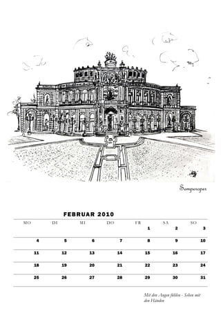 Semperoper


               F E B R U A R 2 01 0
MO        DI         MI         DO         FR             SA              SO
                                                  1              2                 3

     4         5          6           7           8              9                 10

     11        12         13          14        15              16                 17

     18        19         20          21        22              23                 24

     25        26         27          28        29              30                 31



                                                Mit den Augen fühlen - Sehen mit
                                                den Händen
 