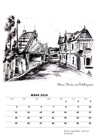 Blaues Wunder mit Schillergarten

                    M Ä R Z 2 01 0
MO        DI           MI        DO          FR             SA              SO
                                                    1              2                 3

     4         5            6         7             8              9                 10

     11        12           13        14          15              16                 17

     18        19           20        21          22              23                 24

     25        26           27        28          29              30                 31



                                                  Mit den Augen fühlen - Sehen mit
                                                  den Händen
 