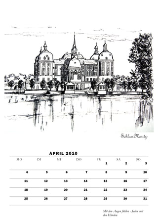SchlossMoritz-

                    A P R I L 2 01 0
MO        DI            MI         DO        FR             SA              SO
                                                    1              2                 3

     4         5             6          7           8              9                 10

     11        12            13         14        15              16                 17

     18        19            20         21        22              23                 24

     25        26            27         28        29              30                 31



                                                  Mit den Augen fühlen - Sehen mit
                                                  den Händen
 
