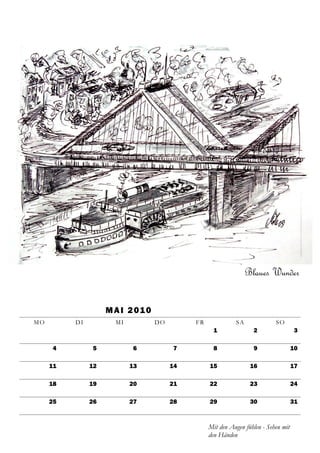 Blaues Wunder


                    M A I 2 01 0
MO        DI          MI           DO        FR             SA              SO
                                                    1              2                 3

     4         5           6            7           8              9                 10

     11        12          13           14        15              16                 17

     18        19          20           21        22              23                 24

     25        26          27           28        29              30                 31



                                                  Mit den Augen fühlen - Sehen mit
                                                  den Händen
 