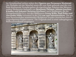 NymphenbadDas hinter dem Französischen Pavillon - im Wall der ehemaligen Stadtfestung - gelegene Nymphenbad zeigt sich als barockes Wasserkunstwerk von festlicher Pracht und zugleich intimer Atmosphäre. Die Nymphenfiguren, die der Anlage den Namen gaben, und andere Details wie der tropfsteinartige Schmuck des Grottenwerkes und die wasserspeienden Delphine und Tritonen stammen aus der Werkstatt von Balthasar Permoser. Die Steinmetze schöpften mit ihnen nahezu alle Möglichkeiten der barocken Bildhauerkunst aus.Bild: Fassade des Französischen Pavillons im Nymphenbad