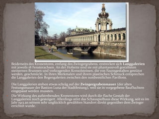 Das Kronentor an der Westseite des Zwingers (ein Wahrzeichen Dresdens) zeigt mit seiner überreichen Pilaster- und Säulenarchitektur Merkmale des italienischen Hochbarocks und antike Elemente. Die vier polnischen Doppeladler und die vergoldete Krone symbolisieren die Würde August des Starken als polnischer König. Das blaue Kupferdach mit den goldenen Applikationen repräsentiert die Farben Blau/Gold des Hauses Wettin (des Geschlechts der sächsischen Landesherren).Der zum Torturm (Frontispiz) gesteigerte Triumphbogen mit Turmzwiebel ist mit lebensgroßen Nischenfiguren der vier Jahreszeiten - Flora, Ceres, Bacchus und Vulkan (Ceres und Vulkan sind Werke Permosers) - geschmückt. Die Figuren Venus und Amor im Obergeschoss, die Permoser zunächst für einen anderen Zweck geschaffen hatte, kamen erst später hinzu.Beiderseits des Kronentores, entlang des Zwingergrabens, erstrecken sich Langgalerien mit jeweils 18 Fensterachsen. An der Hofseite sind sie mit phantasievoll gestalteten steinernen Brunnen und vorkragenden Konsolsteinen, die von Faunsgestalten gestützt werden, geschmückt. In ihren Merkmalen und ihrem plastischen Schmuck entsprechen die Langgalerien den Bogengalerien zwischen den nordwestlichen Pavillons.Die Langgalerien stehen etwas schräg auf der Zwingergrabenmauer (der alten Festungsmauer der Bastion Luna der Stadtfestung), weil sie in vorgegebene Baufluchten eingepasst werden mussten.