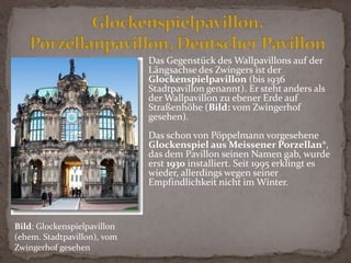 Die Wirkung des aufstrebenden Kronentores wird durch die flache Gestalt der Langgalerien noch gesteigert. Allerdings stört das Schauspielhaus diese Wirkung, seit es im Jahr 1913 an seinem sehr unglücklich gewählten Standort direkt gegenüber dem Zwinger errichtet wurde.Glockenspielpavillon, Porzellanpavillon, DeutscherPavillonDas Gegenstück des Wallpavillons auf der Längsachse des Zwingers ist der Glockenspielpavillon (bis 1936 Stadtpavillon genannt). Er steht anders als der Wallpavillon zu ebener Erde auf Straßenhöhe (Bild: vom Zwingerhof gesehen).Das schon von Pöppelmann vorgesehene Glockenspiel aus Meissener Porzellan®, das dem Pavillon seinen Namen gab, wurde erst 1930 installiert. Seit 1995 erklingt es wieder, allerdings wegen seiner Empfindlichkeit nicht im Winter.Bild: Glockenspielpavillon (ehem. Stadtpavillon), vom Zwingerhof gesehen