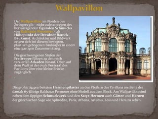 Nutzung: Zuerst Orangerie, ab 1719 höfischer Festplatz, ab 1728 Aufbewahrungs- und Ausstellungsort für die Kurfürstlich-Königlichen Kunst- und Naturaliensammlungen; heute ist das vielbewunderte Bauwerk Heimstatt mehrerer Museen von Weltruf; mit dem Wallpavillon bietet der Zwinger eine prächtige Kulisse für regelmäßig stattfindende SommerkonzerteMerkmale: Berühmtestes Bauwerk Dresdens und eines der bedeutendsten Barock-Bauwerke nördlich der Alpen, Stilmischung aus römischem (Hoch-Barock) und französischem Barock mit Einflüssen des Wiener Kaiserstils, die schwungvolle kurvenreiche Architektur weist auf Einflüsse des böhmischen Barock hin, prächtige Wasserspiele nach italienischem Vorbild; von der Gesamtanlage bis hin zum feinsten Detail zeigt sich der Zwinger in vollendeter Harmonie, in der Silhouette wechseln eingeschossige Galerien und zweigeschossige Pavillons nicht abrupt, sondern in harmonischen Linien einander ab; aus Elbsandstein gebaut, den 204 x 116 m großen Hof umgeben auf hohe Sockel gestellte Bogen- und Langgalerien mit sechs prächtigen Pavillons (darunter zwei ovale Pavillons auf der Längsachse des Zwingers) und dem Kronentor an der Längsseite (am Wallgraben)Unter einem "Zwinger" ist ganz allgemein der Freiraum zwischen der äußeren und der inneren Wehrmauer einer Festungsanlage zu verstehen. Für die Festungen und befestigten Städte, in denen es stets sehr beengt zuging, bot er sich als Platz für Turniere, Spiele und andere Belustigungen an.Der Dresdner Zwingerist das Meisterwerk des berühmten Barock-Baumeisters Matthäus Daniel Pöppelmann(1662-1736), der ab 1686 in Dresden wirkte. Er errichtete das prächtige Barock-Ensemble zwischen 1710 und 1732 im Auftrag von Kurfürst Friedrich August I. von Sachsen (August der Starke; zugleich König August II. von Polen; reg. 1694-1733) als erstes Dresdner Bauwerk im Stil des römischen Hochbarock.Der Dresdner Zwinger - Meisterwerk der sächsischen Barockbaukunst