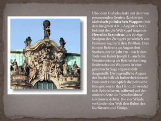 WallpavillonDer Wallpavillon im Norden des Zwingers gilt - nicht zuletzt wegen des hervorragenden figuralen Schmucks von Balthasar Permoser- als Höhepunkt der Dresdner Barock-Baukunst. Architektur und Bildwerk zeigen sich bei diesem bewegten, plastisch gebogenen Baukörper in einem einzigartigen Zusammenklang.Die geschwungenen Stufen der Freitreppe führen zu den reich verzierten Arkaden hinauf. Oben auf dem Wall ist der ovale Festsaal des Pavillons über eine kleine Brücke zugänglich.