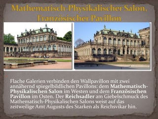 .Die großartig gearbeiteten Hermenpilaster an den Pfeilern des Pavillons meißelte der damals 65-jährige Balthasar Permoser ohne Modell aus dem Block. Am Wallpavillon sind neben dem üppigen Schmuckwerk und den Satyr-Hermen auch Götter und Heroen der griechischen Sage wie Aphrodite, Paris, Athena, Artemis, Zeus und Hera zu sehen