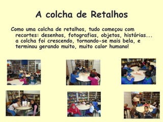 A colcha de Retalhos
Como uma colcha de retalhos, tudo começou com
  recortes: desenhos, fotografias, objetos, histórias...
  a colcha foi crescendo, tornando-se mais bela, e
  terminou gerando muito, muito calor humano!
 