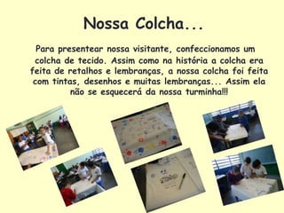 Nossa Colcha...
  Para presentear nossa visitante, confeccionamos um
 colcha de tecido. Assim como na história a colcha era
feita de retalhos e lembranças, a nossa colcha foi feita
 com tintas, desenhos e muitas lembranças... Assim ela
          não se esquecerá da nossa turminha!!!
 