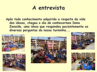 A entrevista
Após todo conhecimento adquirido a respeito da vida
  dos idosos, chegou o dia de conhecermos Dona
  Zenaide, uma idosa que respondeu pacientemente as
  diversas perguntas da nossa turminha...
 