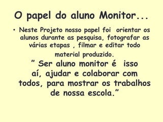 O papel do aluno Monitor...
• Neste Projeto nosso papel foi orientar os
  alunos durante as pesquisa, fotografar as
     várias etapas , filmar e editar todo
             material produzido.
    ” Ser aluno monitor é isso
    aí, ajudar e colaborar com
 todos, para mostrar os trabalhos
         de nossa escola.”
 