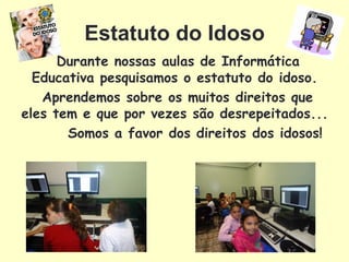 Estatuto do Idoso
      Durante nossas aulas de Informática
  Educativa pesquisamos o estatuto do idoso.
   Aprendemos sobre os muitos direitos que
eles tem e que por vezes são desrepeitados...
       Somos a favor dos direitos dos idosos!
 