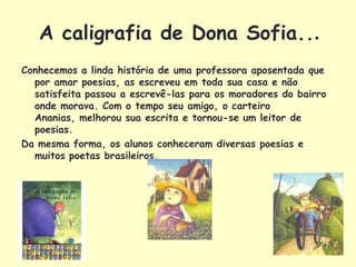 A caligrafia de Dona Sofia...
Conhecemos a linda história de uma professora aposentada que
  por amar poesias, as escreveu em toda sua casa e não
  satisfeita passou a escrevê-las para os moradores do bairro
  onde morava. Com o tempo seu amigo, o carteiro
  Ananias, melhorou sua escrita e tornou-se um leitor de
  poesias.
Da mesma forma, os alunos conheceram diversas poesias e
  muitos poetas brasileiros.
 