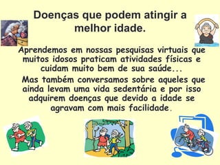 Doenças que podem atingir a
         melhor idade.
Aprendemos em nossas pesquisas virtuais que
 muitos idosos praticam atividades físicas e
      cuidam muito bem de sua saúde...
 Mas também conversamos sobre aqueles que
 ainda levam uma vida sedentária e por isso
   adquirem doenças que devido a idade se
        agravam com mais facilidade.
 