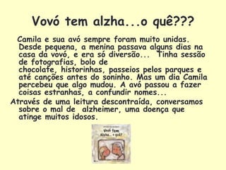 Vovó tem alzha...o quê???
 Camila e sua avó sempre foram muito unidas.
  Desde pequena, a menina passava alguns dias na
  casa da vovó, e era só diversão... Tinha sessão
  de fotografias, bolo de
  chocolate, historinhas, passeios pelos parques e
  até canções antes do soninho. Mas um dia Camila
  percebeu que algo mudou. A avó passou a fazer
  coisas estranhas, a confundir nomes...
Através de uma leitura descontraída, conversamos
  sobre o mal de alzheimer, uma doença que
  atinge muitos idosos.
 