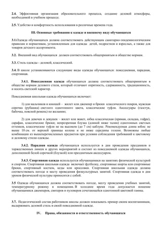 2.4. Эффективная организация образовательного процесса, создание деловой атмосферы,
необходимой в учебном процессе.
2.5. Удобство и комфортность использования в различные времена года.
III. Основные требования к одежде и внешнему виду обучающихся
3.1.Одежда обучающихся должна соответствовать действующим санитарно-эпидемиологическим
правилам и нормативам, установленным для одежды детей, подростков и взрослых, а также для
товаров детского ассортимента.
3.2. Внешний вид обучающихся должен соответствовать общепринятым в обществе нормам.
3.3. Стиль одежды - деловой, классический.
3.4. В школе устанавливаются следующие виды одежды обучающихся: повседневная, парадная,
спортивная.
3.4.1. Повседневная одежда обучающихся должна соответствовать общепринятым в
обществе нормам делового стиля, который отличают опрятность, сдержанность, традиционность,
и носить светский характер.
Повседневная школьная одежда обучающихся включает:
1) для мальчиков и юношей – жилет или джемпер и брюки классического покроя, мужская
сорочка (рубашка) светлого однотонного цвета, классические туфли. Аксессуары (галстук,
бабочка, поясной ремень) по желанию;
2) для девочек и девушек – жилет или жакет, юбка классическая (прямая, складка, гофре),
сарафан, классические брюки; непрозрачная блузка (длиной ниже талии) однотонных светлых
оттенков, классические туфли не на высоком (до 7 см) каблуке. Рекомендуемая длина юбок: не
выше 10 см. от верхней границы колена и не ниже середины голени. Возможны любые
комбинации из вышеперечисленных предметов при условии соблюдения требований к цветовому
и деловому стилю одежды.
3.4.2. Парадная одежда обучающихся используется в дни проведения праздников и
торжественных линеек и других мероприятий и состоит из повседневной одежды обучающихся,
дополненной белой сорочкой (блузкой) или праздничным аксессуаром.
3.4.3. Спортивная одежда используется обучающимися на занятиях физической культурой
и спортом. Спортивная школьная одежда включает футболку, спортивные шорты или спортивные
брюки, спортивный костюм, кеды или кроссовки. Спортивная школьная одежда должна
соответствовать погоде и месту проведения физкультурных занятий. Спортивная одежда в дни
уроков физической культуры приносится с собой.
3.5 Одежда обучающихся должна соответствовать погоде, месту проведения учебных занятий,
температурному режиму в помещении. В холодное время года допускается ношение
обучающимися джемперов, свитеров и пуловеров сочетающейся однотонной цветовой гаммы.
3.7. Педагогический состав работников школы должен показывать пример своим воспитанникам,
выдерживать деловой стиль в своей повседневной одежде.
IV. Права, обязанности и ответственность обучающихся
 
