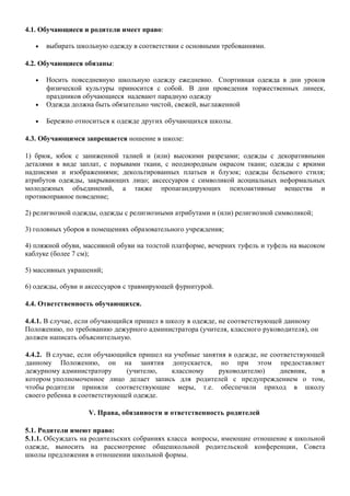 4.1. Обучающиеся и родители имеет право:
• выбирать школьную одежду в соответствии с основными требованиями.
4.2. Обучающиеся обязаны:
• Носить повседневную школьную одежду ежедневно. Спортивная одежда в дни уроков
физической культуры приносится с собой. В дни проведения торжественных линеек,
праздников обучающиеся надевают парадную одежду
• Одежда должна быть обязательно чистой, свежей, выглаженной
• Бережно относиться к одежде других обучающихся школы.
4.3. Обучающимся запрещается ношение в школе:
1) брюк, юбок с заниженной талией и (или) высокими разрезами; одежды с декоративными
деталями в виде заплат, с порывами ткани, с неоднородным окрасом ткани; одежды с яркими
надписями и изображениями; декольтированных платьев и блузок; одежды бельевого стиля;
атрибутов одежды, закрывающих лицо; аксессуаров с символикой асоциальных неформальных
молодежных объединений, а также пропагандирующих психоактивные вещества и
противоправное поведение;
2) религиозной одежды, одежды с религиозными атрибутами и (или) религиозной символикой;
3) головных уборов в помещениях образовательного учреждения;
4) пляжной обуви, массивной обуви на толстой платформе, вечерних туфель и туфель на высоком
каблуке (более 7 см);
5) массивных украшений;
6) одежды, обуви и аксессуаров с травмирующей фурнитурой.
4.4. Ответственность обучающихся.
4.4.1. В случае, если обучающийся пришел в школу в одежде, не соответствующей данному
Положению, по требованию дежурного администратора (учителя, классного руководителя), он
должен написать объяснительную.
4.4.2. В случае, если обучающийся пришел на учебные занятия в одежде, не соответствующей
данному Положению, он на занятия допускается, но при этом предоставляет
дежурному администратору (учителю, классному руководителю) дневник, в
котором уполномоченное лицо делает запись для родителей с предупреждением о том,
чтобы родители приняли соответствующие меры, т.е. обеспечили приход в школу
своего ребенка в соответствующей одежде.
V. Права, обязанности и ответственность родителей
5.1. Родители имеют право:
5.1.1. Обсуждать на родительских собраниях класса вопросы, имеющие отношение к школьной
одежде, выносить на рассмотрение общешкольной родительской конференции, Совета
школы предложения в отношении школьной формы.
 