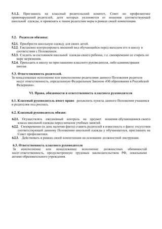 5.1.2. Приглашать на классный родительский комитет, Совет по профилактике
правонарушений родителей, дети которых уклоняются от ношения соответствующей
школьной одежды, и применять к таким родителям меры в рамках своей компетенции.
5.2. Родители обязаны:
5.2.1. Приобрести школьную одежду для своих детей.
5.2.2. Ежедневно контролировать внешний вид обучающийся перед выходом его в школу в
соответствии с Положением.
5.2.3. Следить за состоянием школьной одежды своего ребенка, т.е. своевременно ее стирать по
мере загрязнения.
5.2.4. Приходить в школу по приглашению классного руководителя, либо администрации
школы.
5.3. Ответственность родителей.
За ненадлежащее исполнение или неисполнение родителями данного Положения родители
несут ответственность, определенную Федеральным Законом «Об образовании в Российской
Федерации».
VI. Права, обязанности и ответственность классного руководителя
6.1. Классный руководитель имеет право разъяснить пункты данного Положения учащимся
и родителям под роспись.
6.2. Классный руководитель обязан:
6.2.1. Осуществлять ежедневный контроль на предмет ношения обучающимися своего
класса школьной одежды перед началом учебных занятий.
6.2.2. Своевременно (в день наличия факта) ставить родителей в известность о факте отсутствия
соответствующей данному Положению школьной одежды у обучающегося, приглашать на
Совет профилактики.
6.2.3. Действовать в рамках своей компетенции на основании должностной инструкции.
6.3. Ответственность классного руководителя
За неисполнение или ненадлежащее исполнение должностных обязанностей
несет ответственность, предусмотренную трудовым законодательством РФ, локальными
актами образовательного учреждения.
 