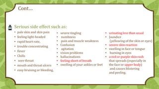 Cont…
Serious side effect such as:
•
•
•
•
•
•
•
•
•

pale skin and skin pain
feeling light-headed
rapid heart rate,
trouble concentrating
Fever
Chills
sore throat
mouth and throat ulcers
easy bruising or bleeding,

•
•
•
•
•
•
•
•
•

severe tingling
numbness
pain and muscle weakness
Confusion
agitation
vision problems
hallucinations
feeling short of breath
swelling of your ankles or feet

• urinating less than usual
• Jaundice
(yellowing of the skin or eyes)
• severe skin reaction
• swelling in face or tongue
• burning in eyes
• a red or purple skin rash
that spreads (especially in
the face or upper body)
and causes blistering
and peeling.

13

 